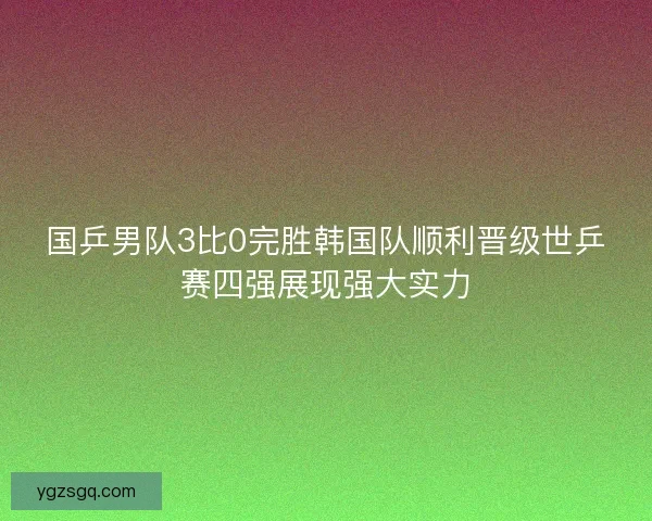 国乒男队3比0完胜韩国队顺利晋级世乒赛四强展现强大实力
