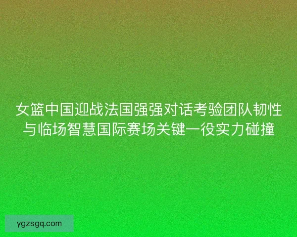 女篮中国迎战法国强强对话考验团队韧性与临场智慧国际赛场关键一役实力碰撞