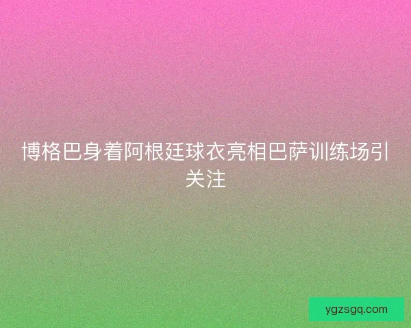 博格巴身着阿根廷球衣亮相巴萨训练场引关注