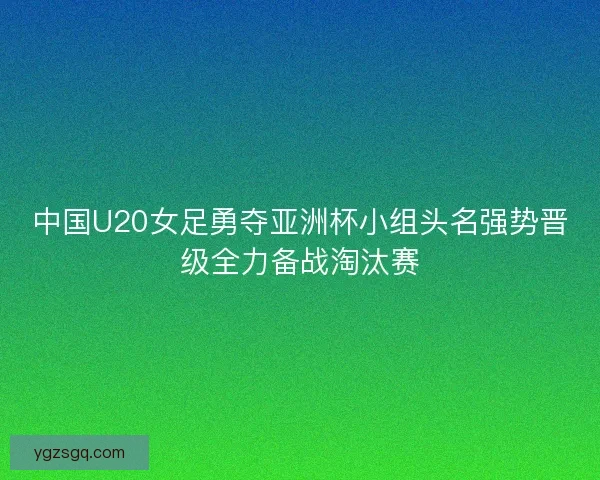 中国U20女足勇夺亚洲杯小组头名强势晋级全力备战淘汰赛