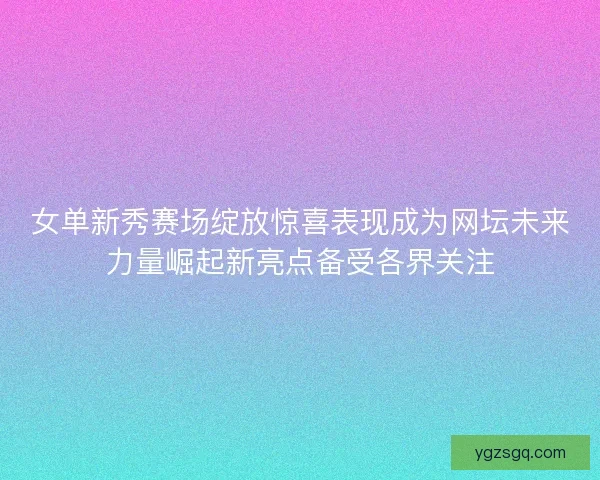 女单新秀赛场绽放惊喜表现成为网坛未来力量崛起新亮点备受各界关注