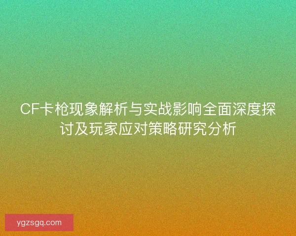 CF卡枪现象解析与实战影响全面深度探讨及玩家应对策略研究分析